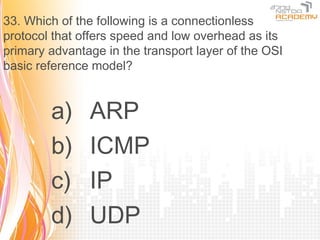33. Which of the following is a connectionless
protocol that offers speed and low overhead as its
primary advantage in the transport layer of the OSI
basic reference model?


        a)     ARP
        b)     ICMP
        c)     IP
        d)     UDP
 