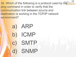 34. Which of the following is a protocol used by the
ping command in order to verify that the
communication link between source and
destination is working in the TCP/IP network
environment?


        a)      ARP
        b)      ICMP
        c)      SMTP
        d)      SNMP
 