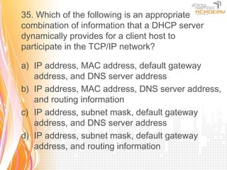 35. Which of the following is an appropriate
combination of information that a DHCP server
dynamically provides for a client host to
participate in the TCP/IP network?

a) IP address, MAC address, default gateway
   address, and DNS server address
b) IP address, MAC address, DNS server address,
   and routing information
c) IP address, subnet mask, default gateway
   address, and DNS server address
d) IP address, subnet mask, default gateway
   address, and routing information
 