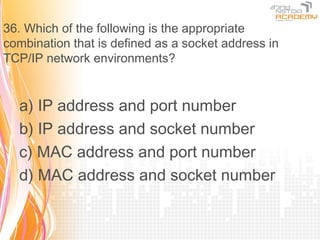 36. Which of the following is the appropriate
combination that is defined as a socket address in
TCP/IP network environments?


  a) IP address and port number
  b) IP address and socket number
  c) MAC address and port number
  d) MAC address and socket number
 