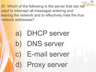 37. Which of the following is the server that can be
used to intercept all messages entering and
leaving the network and to effectively hide the true
network addresses?


        a)      DHCP server
        b)      DNS server
        c)      E-mail server
        d)      Proxy server
 