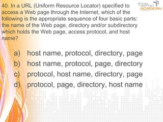 40. In a URL (Uniform Resource Locator) specified to
access a Web page through the Internet, which of the
following is the appropriate sequence of four basic parts:
the name of the Web page, directory and/or subdirectory
which holds the Web page, access protocol, and host
name?

     a)   host name, protocol, directory, page
     b)   host name, protocol, page, directory
     c)   protocol, host name, directory, page
     d)   protocol, page, directory, host name
 
