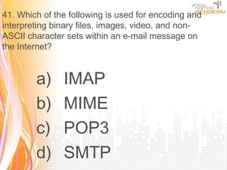 41. Which of the following is used for encoding and
interpreting binary files, images, video, and non-
ASCII character sets within an e-mail message on
the Internet?


        a)     IMAP
        b)     MIME
        c)     POP3
        d)     SMTP
 