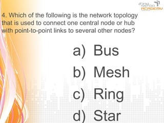 4. Which of the following is the network topology
that is used to connect one central node or hub
with point-to-point links to several other nodes?


                         a)     Bus
                         b)     Mesh
                         c)     Ring
                         d)     Star
 