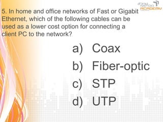 5. In home and office networks of Fast or Gigabit
Ethernet, which of the following cables can be
used as a lower cost option for connecting a
client PC to the network?

                         a)     Coax
                         b)     Fiber-optic
                         c)     STP
                         d)     UTP
 