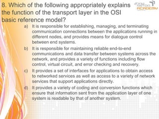 8. Which of the following appropriately explains
the function of the transport layer in the OSI
basic reference model?
        a) It is responsible for establishing, managing, and terminating
           communication connections between the applications running in
           different nodes, and provides means for dialogue control
           between end systems.
        b) It is responsible for maintaining reliable end-to-end
           communications and data transfer between systems across the
           network, and provides a variety of functions including flow
           control, virtual circuit, and error checking and recovery.
        c) It provides a set of interfaces for applications to obtain access
           to networked services as well as access to a variety of network
           services that support applications directly.
        d) It provides a variety of coding and conversion functions which
           ensure that information sent from the application layer of one
           system is readable by that of another system.
 