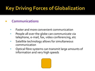 Communications
 Faster and more convenient communication
 People all over the globe can communicate via
telephone, e-mail, fax, video conferencing, etc
 Satellite technology allows for simultaneous
communication
 Optical fibre systems can transmit large amounts of
information and very high speeds
 
