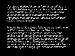 Az utolsó évtizedekben a formai megújulás, a vizuális kutatás egyre inkább a művészeteken kívüli területekre csúszott át : az elektronika, különösen az opto-electronika területére. Fontossá vált művészek-tudósok-technikusok közös tevékenysége.  Mindez hasonló kérdés feltevésre késztett, mint a XIX. század  utolsó harmadában a fényképezőgép elterjedése. Akkor szembe kellett nézni többek között a természeti kép leképzésének a tökéletes tárgyiasságnak és túl haladásának a problémájával., ma a vizuális innováció robbanásszerű kiterjedésének idején a művészi-újítás hangsúlya  szorul korrekciókra.  