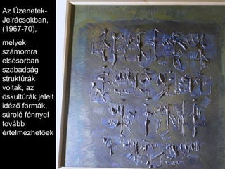 Az Üzenetek-Jelrácsokban, (1967-70), melyek számomra elsősorban szabadság struktúrák voltak, az őskultúrák jeleit idéző formák, súroló fénnyel tovább értelmezhetőek 