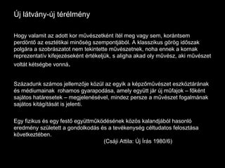 Új látvány-új térélmény Hogy valamit az adott kor művészetként ítél meg vagy sem, korántsem perdöntő az esztétikai minőség szempontjából. A klasszikus görög időszak polgára a szobrászatot nem tekintette művészetnek, noha ennek a kornak reprezentatív kifejezéseként értékeljük, s aligha akad oly művész, aki művészet voltát kétségbe vonná .  Századunk számos jellemzője közül az egyik a képzőművészet eszköztárának és médiumainak  rohamos gyarapodása, amely együtt jár új műfajok – főként sajátos határesetek – megjelenésével, mindez persze a művészet fogalmának sajátos kitágítását is jelenti. Egy fizikus és egy festő együttműködésének közös kalandjából hasonló eredmény született a gondolkodás és a tevékenység céltudatos felosztása következtében. (Csáji Attila: Új Írás 1980/6) 