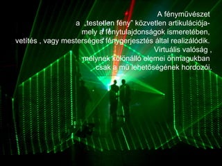 A fényművészet  a  „testetlen fény” közvetlen artikulációja-  mely a fénytulajdonságok ismeretében,  vetítés , vagy mesterséges fénygerjesztés által realizálódik.  Virtuális valóság ,  melynek különálló elemei önmagukban  csak a mű lehetőségének hordozói. 
