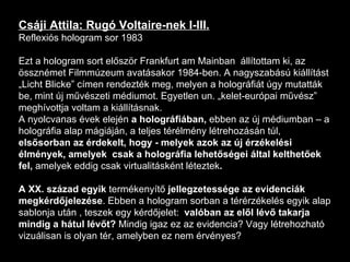 Csáji Attila: Rugó Voltaire-nek I-III. Reflexiós hologram sor 1983 Ezt a hologram sort először Frankfurt am Mainban  állítottam ki, az össznémet Filmmúzeum avatásakor 1984-ben. A nagyszabású kiállítást „Licht Blicke” címen rendezték meg, melyen a holográfiát úgy mutatták be, mint új művészeti médiumot. Egyetlen un. „kelet-európai művész” meghívottja voltam a kiállításnak.  A nyolcvanas évek elején  a holográfiában,  ebben az új médiumban – a holográfia alap mágiáján, a teljes térélmény létrehozásán túl,  elsősorban az érdekelt, hogy - melyek azok az új érzékelési élmények, amelyek  csak a holográfia lehetőségei által kelthetőek fel,  amelyek eddig csak virtualitásként léteztek .  A XX. század egyik  termékenyítő  jellegzetessége az evidenciák megkérdőjelezése . Ebben a hologram sorban a térérzékelés egyik alap sablonja után , teszek egy kérdőjelet:  valóban az elől lévő takarja mindig a hátul lévőt?  Mindig igaz ez az evidencia? Vagy létrehozható vizuálisan is olyan tér, amelyben ez nem érvényes? 