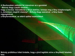 A Bauhausban vetődött fel intenzíven az a gondolat  - Moholy Nagy László részéről – , hogy a művész  közvetlenül a fényt alakítsa, ismerje meg a fény tulajdonságait,  s „teremtsen meghitt viszonyt”- Moholy-Nagy szavaival - a fény tiszta ragyogásával,  a fényforrásokkal, az eltérő optikai eszközökkel.  Moholy prófétikus hittel hirdette, hogy a jövő legtöbb műve a fényfestő feladata lesz . 