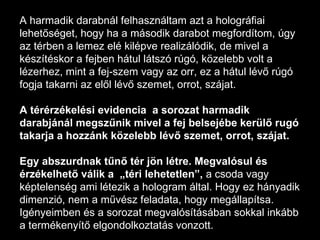 A harmadik darabnál felhasználtam azt a holográfiai lehetőséget, hogy ha a második darabot megfordítom, úgy az térben a lemez elé kilépve realizálódik, de mivel a készítéskor a fejben hátul látszó rúgó, közelebb volt a lézerhez, mint a fej-szem vagy az orr, ez a hátul lévő rúgó fogja takarni az elől lévő szemet, orrot, szájat. A térérzékelési evidencia  a sorozat harmadik darabjánál megszűnik mivel a fej belsejébe kerülő rugó takarja a hozzánk közelebb lévő szemet, orrot, szájat.  Egy abszurdnak tűnő tér jön létre. Megvalósul és érzékelhető válik a  „téri lehetetlen”,  a csoda vagy képtelenség ami létezik a hologram által. Hogy ez hányadik dimenzió, nem a művész feladata, hogy megállapítsa. Igényeimben és a sorozat megvalósításában sokkal inkább a termékenyítő elgondolkoztatás vonzott. 