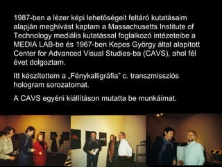 1987-ben a lézer képi lehetőségeit feltáró kutatásaim alapján meghívást kaptam a Massachusetts Institute of Technology mediális kutatással foglalkozó intézeteibe a MEDIA LAB-be és 1967-ben Kepes György által alapított Center for Advanced Visual Studies-ba (CAVS), ahol fél évet dolgoztam.  Itt készítettem a „Fénykalligráfia” c. transzmissziós hologram sorozatomat. A CAVS egyéni kiállításon mutatta be munkáimat. 