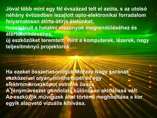 Jóval több mint egy fél évszázad telt el azóta, s az utolsó néhány évtizedben lezajlott opto-elektronikai forradalom folyamatosan átírta-átírja életünket,  hozzájárult a hatalmi viszonyok megrendüléséhez és átértékelődéséhez,  új eszközöket teremtett, mint a komputerek, lézerek, nagy teljesítményű projektorok….  Ha ezeket összehasonlítjuk Moholy Nagy korának eszközeivel olyan, mintha lupét és egy elektromikroszkópot vetnénk össze. A fényművészet gondolata különösen aktuálissá vált. Az eszközök művészek által történő meghódítása a kor egyik alapvető vizuális kihívása. 