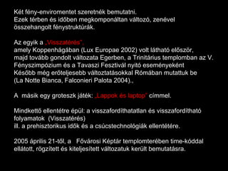Két fény-enviromentet szeretnék bemutatni.  Ezek térben és időben megkomponáltan változó, zenével összehangolt fénystruktúrák.  Az egyik a  „Visszatérés”,   amely Koppenhágában (Lux Europae 2002) volt látható először,  majd tovább gondolt változata Egerben, a Trinitárius templomban az V. Fényszimpózium és a Tavaszi Fesztivál nyitó eseményeként Később még erőteljesebb változtatásokkal Rómában mutattuk be  (La Notte Bianca, Falconieri Palota 2004)., A  másik egy groteszk játék:  „Lappok és laptop”  címmel.  Mindkettő ellentétre épül: a visszafordíthatatlan és visszafordítható folyamatok  (Visszatérés)  ill. a prehisztorikus idők és a csúcstechnológiák ellentétére.  2005 április 21-től, a  Fővárosi Képtár templomterében time-kóddal ellátott, rögzített és kiteljesített változatuk került bemutatásra. 
