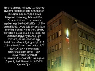 Egy hatalmas, mintegy tízméteres gyertya égett lobogott, hónapokon keresztül Koppenhága egyik központi terén, egy ház oldalán.  Ez a vetített motívum – mely egyben egy ölelkező kettős spirál – animálódott, gyorsított folyamatban csonkig leégett, haldoklott, elhalt, elnyelte a sötét, majd a sötétből az elhamvadt gyertyacsonk újra lobbant, és visszaépült egy hatalmas méretű égő gyertyává. A „Visszatérés”-ben – ez volt a LUX EUROPEA-n bemutatott fényinstalációm címe – egy  irreverzibilis folyamat visszafordíthatóvá válik. Az egész 5 percig tartott –ami ismétlődött újra és újra.   