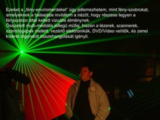 Ezeket a „fény-enviromenteket” úgy jellemezhetem, mint fény-szobrokat, amelyeknek a belsejébe invitálom a nézőt, hogy részese legyen a fényszobor által keltett vizuális élménynek.  Összetett multi-mediális jellegű műfaj, hiszen a lézerek, scannerek, számítógépek mellett, vezérlő elektronikák, DVD/Video vetítők, és zenei kíséret átgondolt összehangolását igényli. .  
