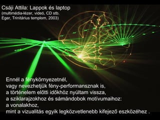Csáji Attila: Lappok és laptop (multimédia-lézer, videó, CD stb. Eger, Trinitárius templom, 2003) Ennél a fénykörnyezetnél, vagy nevezhetjük fény-performansznak is,  a történelem előtti időkhöz nyúltam vissza,  a sziklarajzokhoz és sámándobok motívumaihoz:  a vonalakhoz,  mint a vizualitás egyik legközvetlenebb kifejező eszközéhez . 