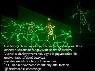 A sziklarajzokban az elementárisan egyszerű vonzott és vonzott a rajzokban megnyilvánuló áradó életerő.  A vonal a látvány nyelvének egyik legegyszerűbb és legelvontabb kifejező eszköze,  amit évezredek óta használ az ember.  És különösen vonzott a vonal fény által történő újjáértelmezési lehetősége.  