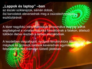 „ Lappok és laptop” –ban  az északi sziklarajzok, sámán dobok,  ősi karcolatok elevenednek meg a csúcstechnológiák eszköztárával. A lézer nagyfokú irányíthatóságát kihasználva scanner párok segítségével a vonalas rajzokká formálódnak a falakon, áttetsző tüllökön illetve részben a térben animálódnak.  A kezdetben visszafogott, nyugodt fénystruktúra átformálódik és mágikus és groteszk hatások keverednek egymással egy hol felszabadult, hol drámaian lüktető játékban . 