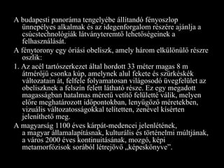 A budapesti panoráma tengelyébe állítandó fényoszlop ünnepélyes alkalmak és az idegenforgalom részére ajánlja a csúcstechnológiák látványteremtő lehetőségeinek a felhasználását. A fénytorony egy óriási obeliszk, amely három elkülönülő részre oszlik: 1. Az acél tartószerkezet által hordott 33 méter magas 8 m átmérőjű csonka kúp, amelynek alul fekete és szürkéskék változatain át, felfele folyamatosan világosodó üvegfelület az obeliszknek a felszín felett látható része. Ez egy megadott magasságban hatalmas méretű vetítő felületté válik, melyen előre meghatározott időpontokban, lenyűgöző méretekben, vizuális változatosságokkal telítetten, zenével kísérten jeleníthető meg. A magyarság 1100 éves kárpát-medencei jelenlétének, a magyar államalapításnak, kulturális és történelmi múltjának, a város 2000 éves kontinuitásának, mozgó, képi metamorfózisok sorából létrejövő „képeskönyve”. 