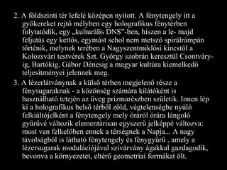 2. A földszinti tér lefelé középen nyitott. A fénytengely itt a gyökereket rejtő mélyben egy holografikus fénytérben folytatódik, egy „kulturális DNS”-ben, hiszen a le- majd feljutás egy kettős, egymást sehol nem metsző spirálrámpán történik, melynek terében a Nagyszentmiklósi kincstől a Kolozsvári testvérek Szt. György szobrán keresztül Csontváry-ig, Bartókig, Gábor Dénesig a magyar kultúra kiemelkedő teljesítményei jelennek meg. 3. A lézerlátványnak a külső térben megjelenő része a fénysugaraknak - a közönség számára kilátóként is használható tetején az üveg prizmarészben születik. Innen lép ki a holografikus belső térből zöld, végtelenségbe nyúló felkiáltójelként a fénytengely mely óráról órára lángoló gyűrűvé változik elementárisan egyszerű jelképpé változva: most van felkelőben ennek a térségnek a Napja... A nagy távolságból is látható fénytengely és fénygyűrű , amely a lézersugarak modulációjával szivárvány ágakkal gazdagodik, bevonva a környezetet, eltérő geometriai formákat ölt. 