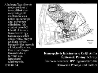 A holografikus fénytér medencéjének a toronylábak alatt megvastagított alaplemeze és a kettős spirálrámpa által merevített cilindrikus fala vízzáró betonból készül. A torony főszerkezete egy három acélcsőből álló állvány, melyet az általa hordott hengerfelület merevít a kibicsaklás ellen. Erre az állványra támaszkodik a felvonó és a lépcsőtartó szerkezete is. 1998.08.24. Koncepció és látványterv: Csáji Attila Építészet: Polónyi Károly Szerkezettervezés: IPP Ingenierbüro für Bauwesen Polónyi und Partner 