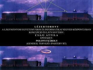 L É Z E R T O R O N Y A LÁGYMÁNYOSI EGYETEMVÁROS ÉS INFORMATIKAI NEGYED KÖZPONTJÁBAN KONCEPCIÓ ÉS LÁTVÁNYTERV: C S Á J I  A T T I L A ÉPÍTÉSZET: POLONYI KÁROLY (GENERÁL TERVEZŐ: IPARTERV RT) 