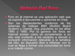 Historia Del ForoForo en el internet es una aplicación web que da soporte a discusiones u opiniones en línea.Son los descendientes modernos de los sistemas de noticias BBS (BulletinBoardSystem) y Usenet, muy populares en los años 1980 y 1990. Por lo general los foros en Internet existen como un complemento a un sitio web invitando a los usuarios a discutir o compartir información relevante a la temática del sitio, en discusión libre e informal, con lo cual se llega a formar una comunidad en torno a un interés común. 
