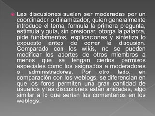 Las discusiones suelen ser moderadas por un coordinador o dinamizador, quien generalmente introduce el tema, formula la primera pregunta, estimula y guía, sin presionar, otorga la palabra, pide fundamentos, explicaciones y sintetiza lo expuesto antes de cerrar la discusión. Comparado con los wikis, no se pueden modificar los aportes de otros miembros a menos que se tengan ciertos permisos especiales como los asignados a moderadores o administradores. Por otro lado, en comparación con los weblogs, se diferencian en que los foros permiten una gran cantidad de usuarios y las discusiones están anidadas, algo similar a lo que serían los comentarios en los weblogs.