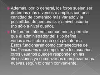 Además, por lo general, los foros suelen ser de temas más diversos o amplios con una cantidad de contenido más variado y la posibilidad de personalizar a nivel usuario (no sólo a nivel dueño).Un foro en Internet, comúnmente, permite que el administrador del sitio defina varios foros sobre una sola plataforma. Éstos funcionarán como contenedores de lasdiscusiones que empezarán los usuarios; otros usuarios pueden responder en las discusiones ya comenzadas o empezar unas nuevas según lo crean conveniente.