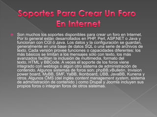 Son muchos los soportes disponibles para crear un foro en Internet. Por lo general están desarrollados en PHP, Perl, ASP.NET o Java y funcionan con CGI ó Java. Los datos y la configuración se guardan, generalmente en una base de datos SQL o una serie de archivos de texto. Cada versión provee funciones o capacidades diferentes: los más básicos se limitan a los mensajes sólo con texto, los más avanzados facilitan la inclusión de multimedia, formato del texto, HTML y BBCode. A veces el soporte de los foros viene integrado con weblogs o algún otro sistema de administración de contenido. Algunos sistemas de foros son: phpBB,vBulletin, Invisionpowerboard, MyBB, SMF, YaBB, Ikonboard, UBB, JavaBB, Kunena y otros. Algunos CMS (del inglés contentmanagementsystem, sistema de administración de contenido ) como Drupal y Joomla incluyen sus propios foros o integran foros de otros sistemas.Soportes Para Crear Un Foro En Internet