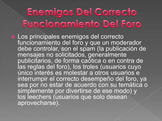 Los principales enemigos del correcto funcionamiento del foro y que un moderador debe controlar, son el spam (la publicación de mensajes no solicitados, generalmente publicitarios, de forma caótica o en contra de las reglas del foro), los troles (usuarios cuyo único interés es molestar a otros usuarios e interrumpir el correcto desempeño del foro, ya sea por no estar de acuerdo con su temática o simplemente por divertirse de ese modo) y los leechers (usuarios que solo desean aprovecharse).Enemigos Del CorrectoFuncionamiento Del Foro