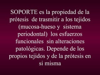 SOPORTE es la propiedad de la
prótesis de trasmitir a los tejidos
    (mucosa-hueso y sistema
    periodontal) los esfuerzos
  funcionales sin alteraciones
   patológicas. Depende de los
propios tejidos y de la prótesis en
             si misma
 
