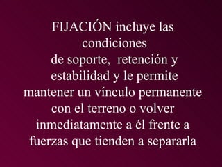 FIJACIÓN incluye las
           condiciones
     de soporte, retención y
     estabilidad y le permite
mantener un vínculo permanente
     con el terreno o volver
  inmediatamente a él frente a
 fuerzas que tienden a separarla
 