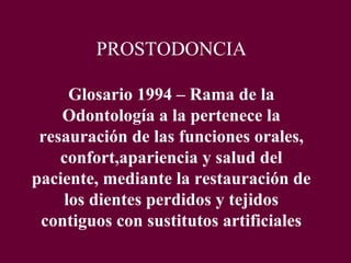 PROSTODONCIA

     Glosario 1994 – Rama de la
    Odontología a la pertenece la
 resauración de las funciones orales,
    confort,apariencia y salud del
paciente, mediante la restauración de
    los dientes perdidos y tejidos
 contiguos con sustitutos artificiales
 