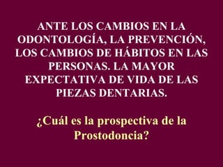 ANTE LOS CAMBIOS EN LA
ODONTOLOGÍA, LA PREVENCIÓN,
LOS CAMBIOS DE HÁBITOS EN LAS
     PERSONAS. LA MAYOR
 EXPECTATIVA DE VIDA DE LAS
      PIEZAS DENTARIAS.

   ¿Cuál es la prospectiva de la
         Prostodoncia?
 