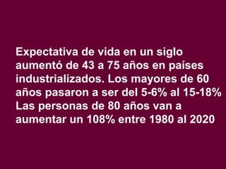 Expectativa de vida en un siglo
aumentó de 43 a 75 años en países
industrializados. Los mayores de 60
años pasaron a ser del 5-6% al 15-18%
Las personas de 80 años van a
aumentar un 108% entre 1980 al 2020
 
