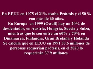 En EEUU en 1975 el 21% usaba Prótesis y el 50 %
                con más de 60 años.
    En Europa en 1999 (Owall) hay un 20% de
desdentados, en Austria, Hungría, Suecia y Suiza,
    mientras que lo son entre un 60% y 70% en
 Dinamarca, Finlandia, Gran Bretaña y Holanda
 Se calcula que en EEUU en 1991 33.6 millones de
     personas requerían prótesis, en el 2020 lo
             requerirán 37.9 millones.
 