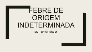 FEBRE DE
ORIGEM
INDETERMINADA
DIC – 2018.2 - MED 25
 