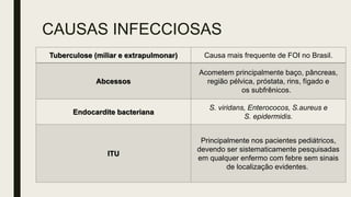 CAUSAS INFECCIOSAS
Tuberculose (miliar e extrapulmonar) Causa mais frequente de FOI no Brasil.
Abcessos
Acometem principalmente baço, pâncreas,
região pélvica, próstata, rins, fígado e
os subfrênicos.
Endocardite bacteriana
S. viridans, Enterococos, S.aureus e
S. epidermidis.
ITU
Principalmente nos pacientes pediátricos,
devendo ser sistematicamente pesquisadas
em qualquer enfermo com febre sem sinais
de localização evidentes.
 