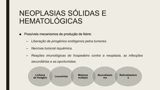 NEOPLASIAS SÓLIDAS E
HEMATOLÓGICAS
■ Possíveis mecanismos de produção de febre:
– Liberação de pirogênios endógenos pelos tumores.
– Necrose tumoral isquêmica.
– Reações imunológicas do hospedeiro contra a neoplasia, as infecções
secundárias e as oportunistas.
Linfoma
de Hodgkin
Leucemias
Mieloma
múltiplo
Neuroblasto
ma
Retinoblastom
a
 