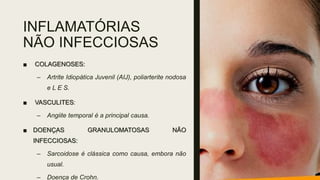 INFLAMATÓRIAS
NÃO INFECCIOSAS
■ COLAGENOSES:
– Artrite Idiopática Juvenil (AIJ), poliarterite nodosa
e L E S.
■ VASCULITES:
– Angiite temporal é a principal causa.
■ DOENÇAS GRANULOMATOSAS NÃO
INFECCIOSAS:
– Sarcoidose é clássica como causa, embora não
usual.
– Doença de Crohn.
 