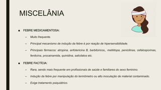 MISCELÂNIA
■ FEBRE MEDICAMENTOSA:
– Muito frequente.
– Principal mecanismo de indução da febre é por reação de hipersensibilidade.
– Principais fármacos: atropina, anfotericina B, barbitúricos,, metildopa, penicilinas, cefalosporinas,
fenitoína, procainamida, quinidina, salicilatos etc.
■ FEBRE FACTÍCIA:
– Rara, sendo mais frequente em profissionais de saúde e familiares do sexo feminino.
– Indução da febre por manipulação do termômetro ou alto inoculação de material contaminado.
– Exige tratamento psiquiátrico.
 