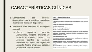 CARACTERÍSTICAS CLÍNICAS
■ Conhecimento das doenças
desencadeadoras + nosologia prevalente
do ambiente de origem do paciente.
■ Anamnese mais completa e abrangente
possível.
– Dados orgânicos, aspectos
profissionais, viagens, ambiente de
moradia e trabalho, contato com
pessoas doentes ou animais,
endemias da região de origem do
paciente, história pregressa, aspectos
psíquicos e história familiar.
 