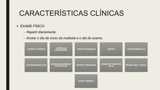CARACTERÍSTICAS CLÍNICAS
LESÕES CUTÂNEAS
LESÕES NA
OROFARINGE
SEIOS PARANASAIS DENTES VISCEROMEGALIAS
LINFADENOMEGALIAS
MASSAS ABDOMINAIS
OU PÉLVICAS
SOPROS CARDÍACOS
EXAME DE FUNDO DE
OLHO
REGIÃO ANAL E RETAL
CURVA TÉRMICA
 EXAME FÍSICO:
- Repetir diariamente.
- Anotar o dia de início da moléstia e o dia do exame.
 