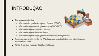 INTRODUÇÃO
■ Termos equivalentes:
» Febre prolongada de origem obscura (FPOO);
» Febre de origem/etiologia obscura (FOO/FEO);
» Febre de origem obscura clássica;
» Febre de origem indeterminada;
» Febre de origem criptogenética ou de difícil diagnóstico.
■ Representam em torno de 1 a 8% das enfermidades febris dos atendimentos
em nível terciário;
■ Ainda é um dos maiores desafios médicos.
 