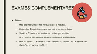 EXAMES COMPLEMENTARES
■ Biópsia:
– Mais pedidas: Linfonodos, medula óssea e hepática.
– Linfonodos: Biopsiados sempre que estiverem aumentados.
– Hepática: Existência de evidências de doenças hepática
■ Cultivados para bactérias aeróbicas, anaeróbicas e micobactérias.
– Medula óssea: Realizada com frequência, menos na ausência de
alterações no sangue periférico.
 